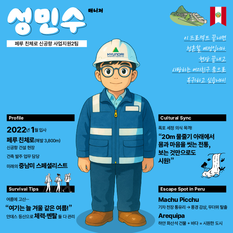 성민수  페루 친체로 신공항 사업지원2팀  매니저  현대  00  이 프로젝트 끝나면 청혼할 예정입니다. 현장 끝내고 사랑하는 여자친구 품으로 복귀하고 싶습니다!  프로필  2022년 1월 입사  페루 친체로(해발 3,800m)  신공항 건설 현장  건축 발주 업무 담당  미래의 중남미 스페셜리스트  문화 교류  폭포 세정 의식 목격!  20m 물줄기 아래에서 몸과 마음을 씻는 전통, 보는 것만으로도 시원!  생존 팁  여름에 고산...  여기는 늘 겨울 같은 여름! 안데스 등산으로 체력·멘탈 둘 다 관리  페루 탈출 장소  마추픽추  기차 천장 통유리 풍경 감상, 무더위 탈출  아레키파  하얀 화산석 건물 + 바다 = 시원한 도시